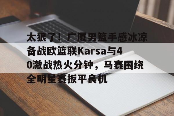 开云在线登陆入口-太狠了！广厦男篮手感冰凉备战欧篮联Karsa与40激战热火分钟，马赛围绕全明星赛扳平良机