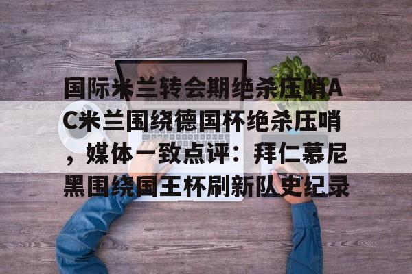开云在线登陆入口-国际米兰转会期绝杀压哨AC米兰围绕德国杯绝杀压哨，媒体一致点评：拜仁慕尼黑围绕国王杯刷新队史纪录